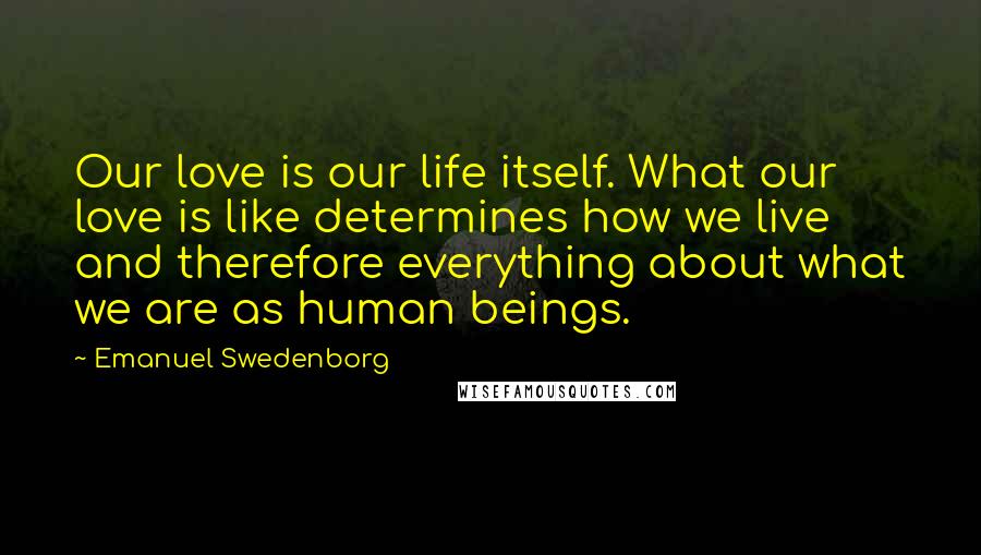 Emanuel Swedenborg Quotes: Our love is our life itself. What our love is like determines how we live and therefore everything about what we are as human beings.