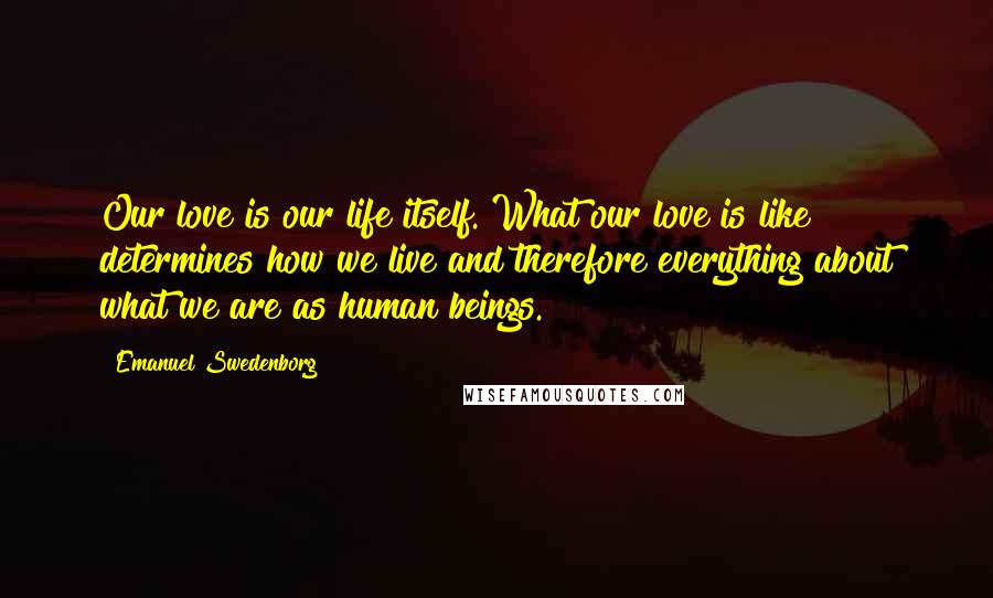 Emanuel Swedenborg Quotes: Our love is our life itself. What our love is like determines how we live and therefore everything about what we are as human beings.