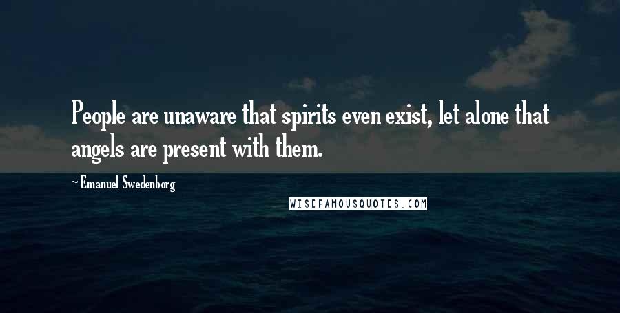 Emanuel Swedenborg Quotes: People are unaware that spirits even exist, let alone that angels are present with them.