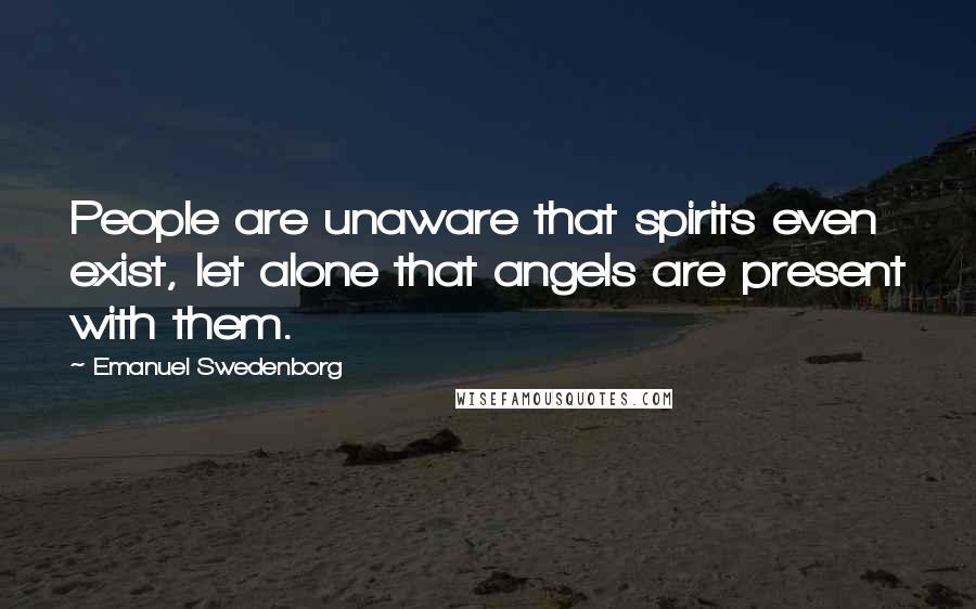 Emanuel Swedenborg Quotes: People are unaware that spirits even exist, let alone that angels are present with them.