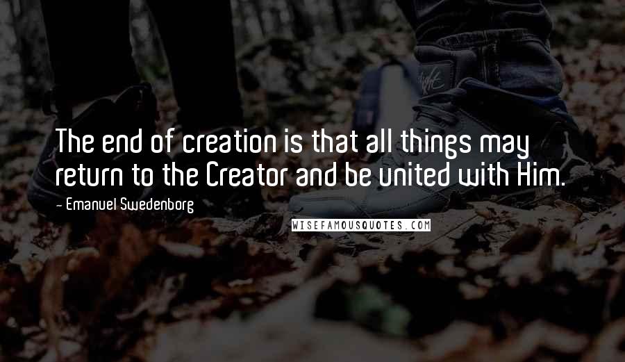 Emanuel Swedenborg Quotes: The end of creation is that all things may return to the Creator and be united with Him.