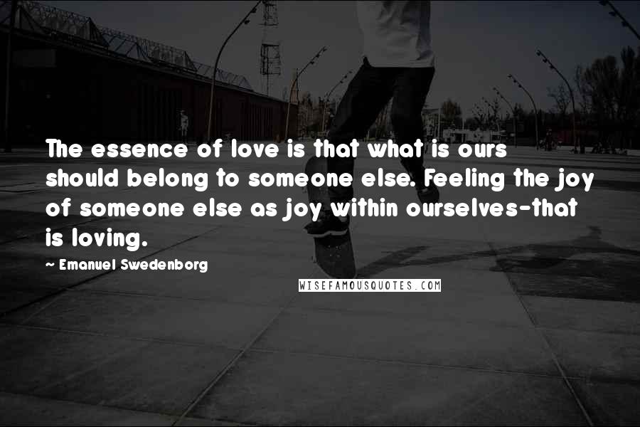 Emanuel Swedenborg Quotes: The essence of love is that what is ours should belong to someone else. Feeling the joy of someone else as joy within ourselves-that is loving.