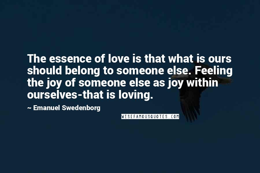 Emanuel Swedenborg Quotes: The essence of love is that what is ours should belong to someone else. Feeling the joy of someone else as joy within ourselves-that is loving.