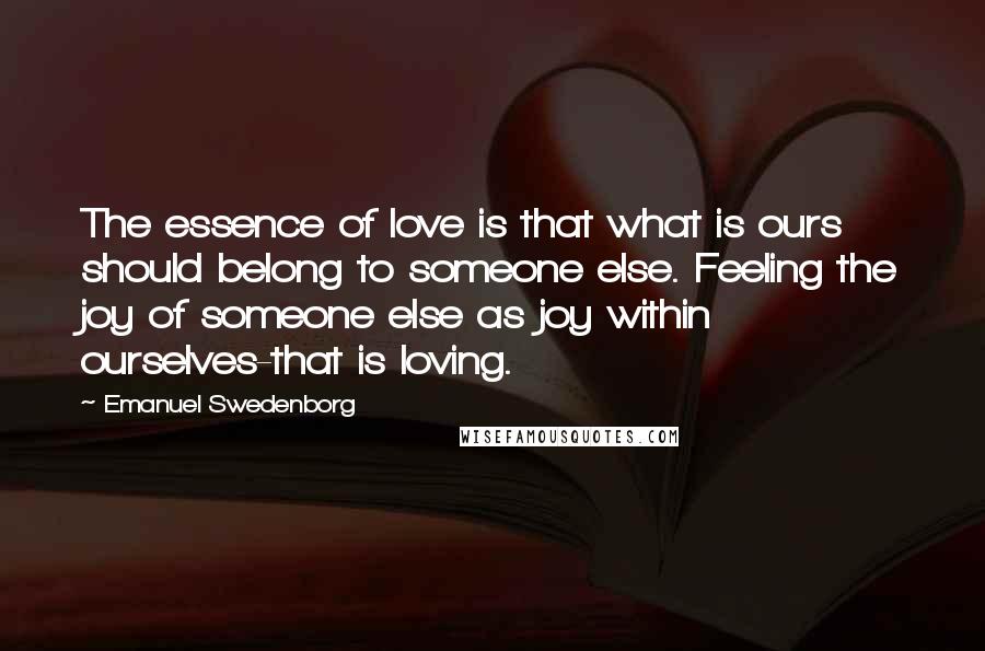 Emanuel Swedenborg Quotes: The essence of love is that what is ours should belong to someone else. Feeling the joy of someone else as joy within ourselves-that is loving.