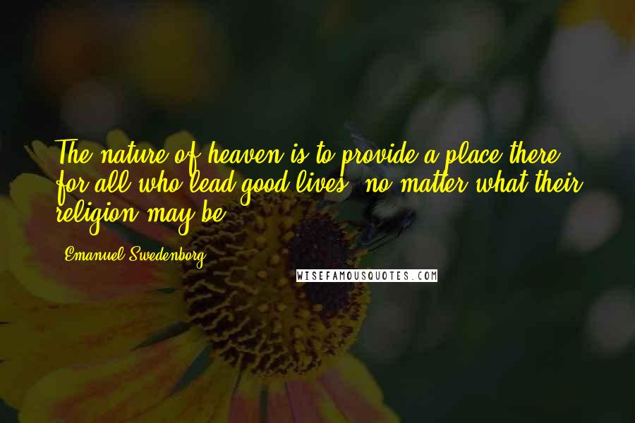 Emanuel Swedenborg Quotes: The nature of heaven is to provide a place there for all who lead good lives, no matter what their religion may be.