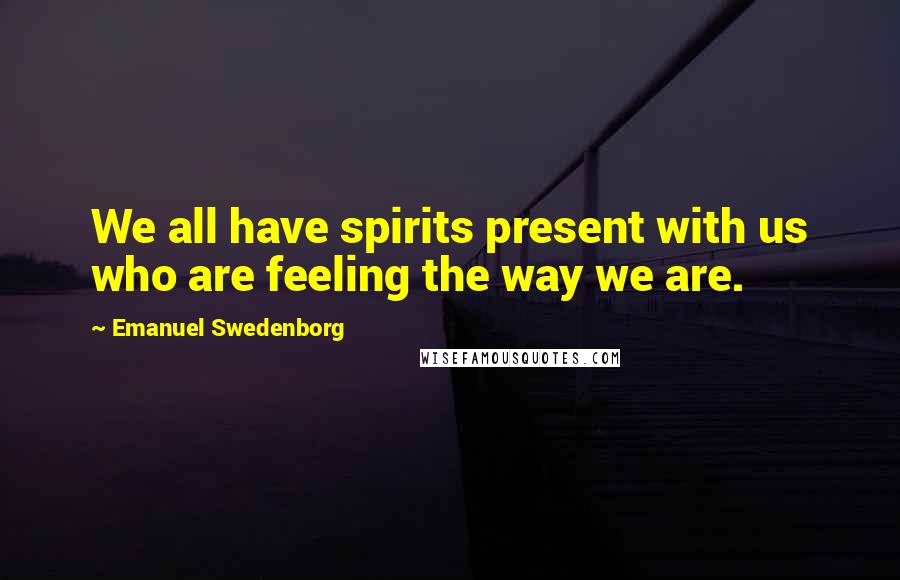 Emanuel Swedenborg Quotes: We all have spirits present with us who are feeling the way we are.