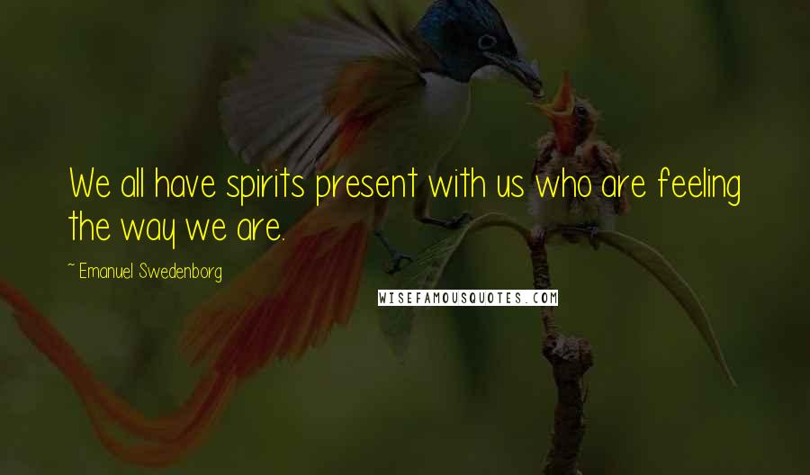 Emanuel Swedenborg Quotes: We all have spirits present with us who are feeling the way we are.