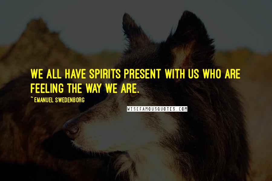 Emanuel Swedenborg Quotes: We all have spirits present with us who are feeling the way we are.