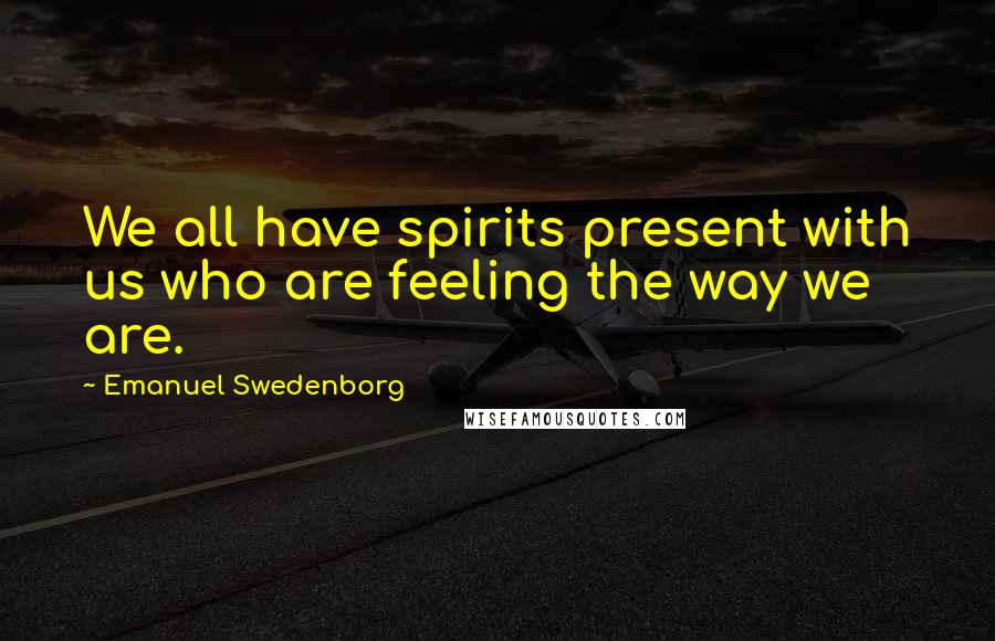 Emanuel Swedenborg Quotes: We all have spirits present with us who are feeling the way we are.