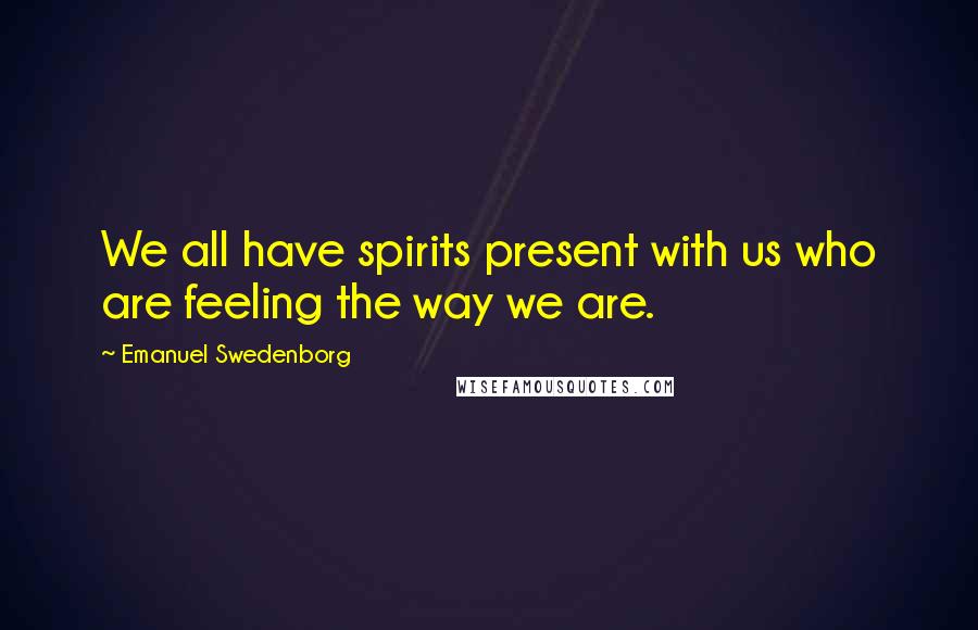 Emanuel Swedenborg Quotes: We all have spirits present with us who are feeling the way we are.