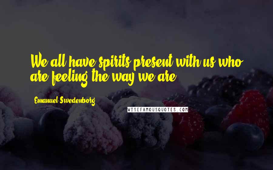 Emanuel Swedenborg Quotes: We all have spirits present with us who are feeling the way we are.