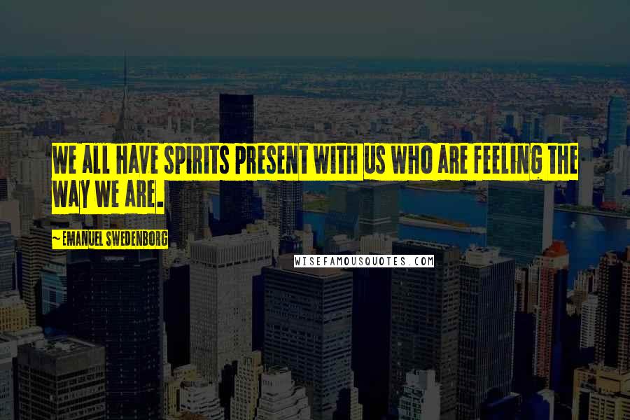 Emanuel Swedenborg Quotes: We all have spirits present with us who are feeling the way we are.