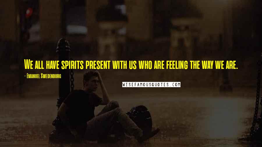 Emanuel Swedenborg Quotes: We all have spirits present with us who are feeling the way we are.