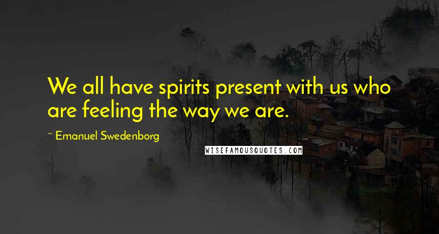 Emanuel Swedenborg Quotes: We all have spirits present with us who are feeling the way we are.