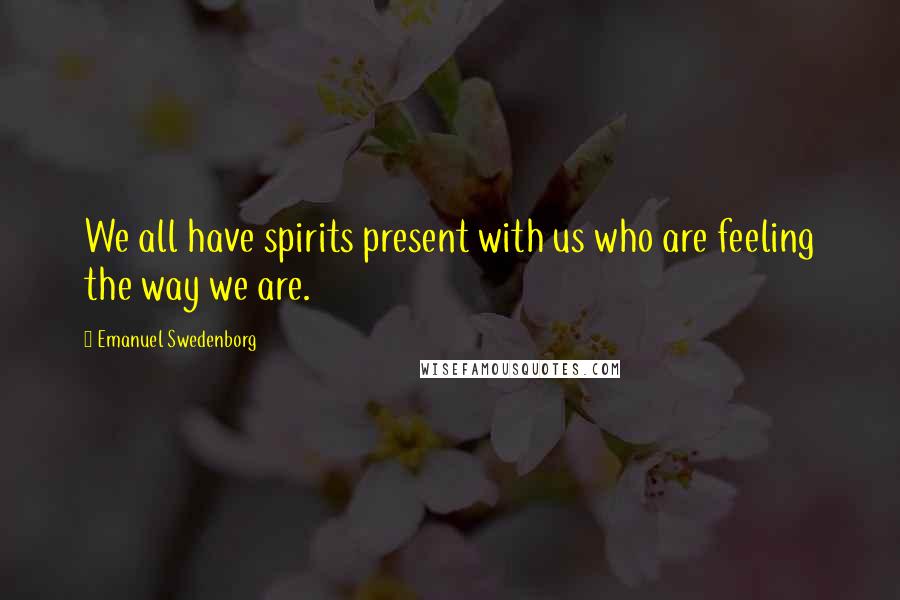 Emanuel Swedenborg Quotes: We all have spirits present with us who are feeling the way we are.