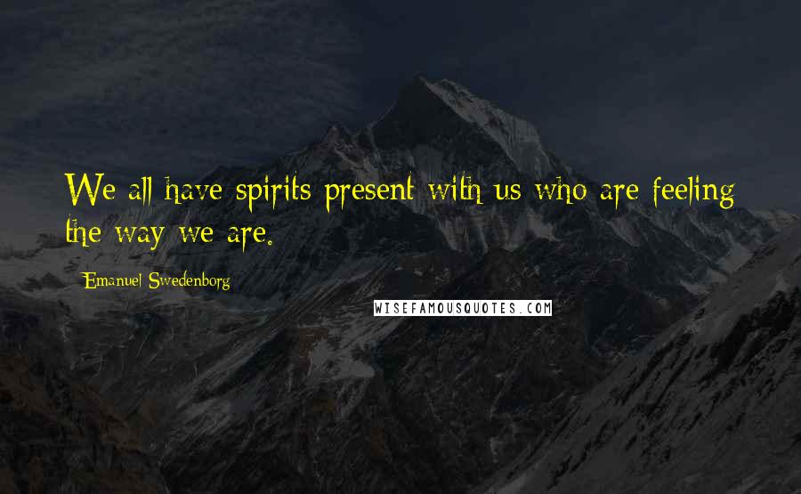 Emanuel Swedenborg Quotes: We all have spirits present with us who are feeling the way we are.