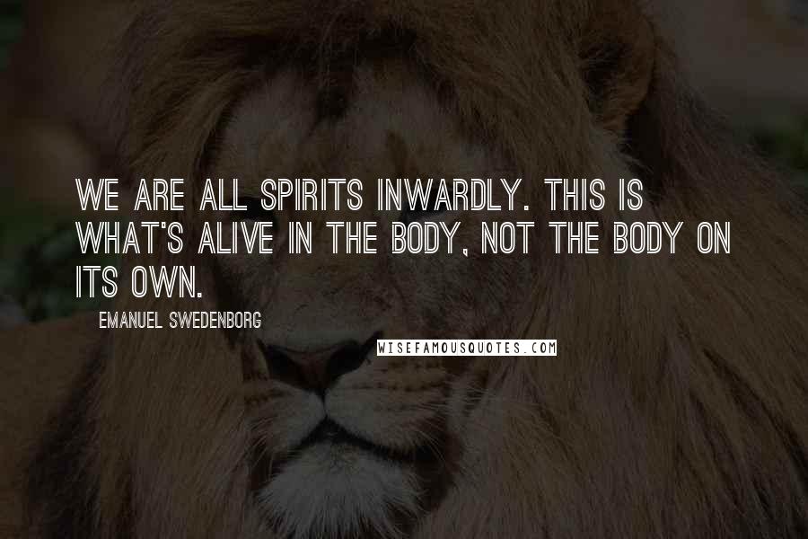 Emanuel Swedenborg Quotes: We are all spirits inwardly. This is what's alive in the body, not the body on its own.