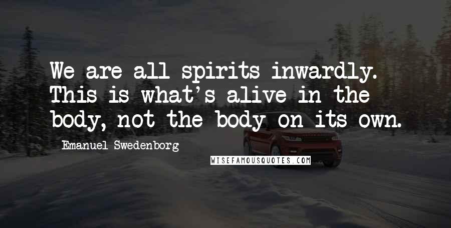 Emanuel Swedenborg Quotes: We are all spirits inwardly. This is what's alive in the body, not the body on its own.