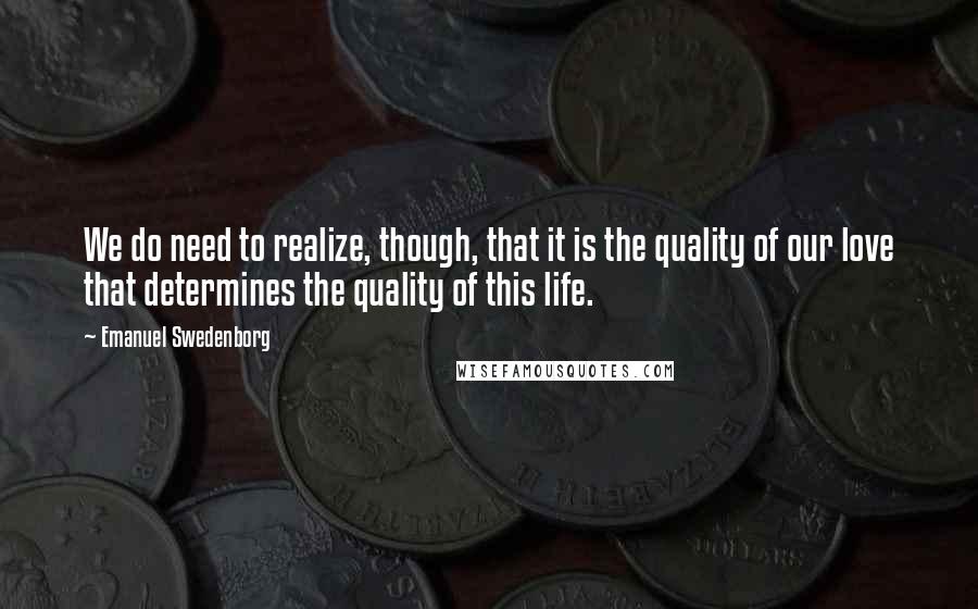 Emanuel Swedenborg Quotes: We do need to realize, though, that it is the quality of our love that determines the quality of this life.