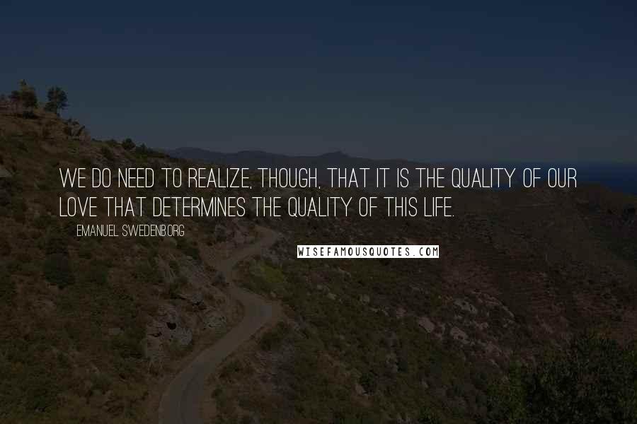 Emanuel Swedenborg Quotes: We do need to realize, though, that it is the quality of our love that determines the quality of this life.