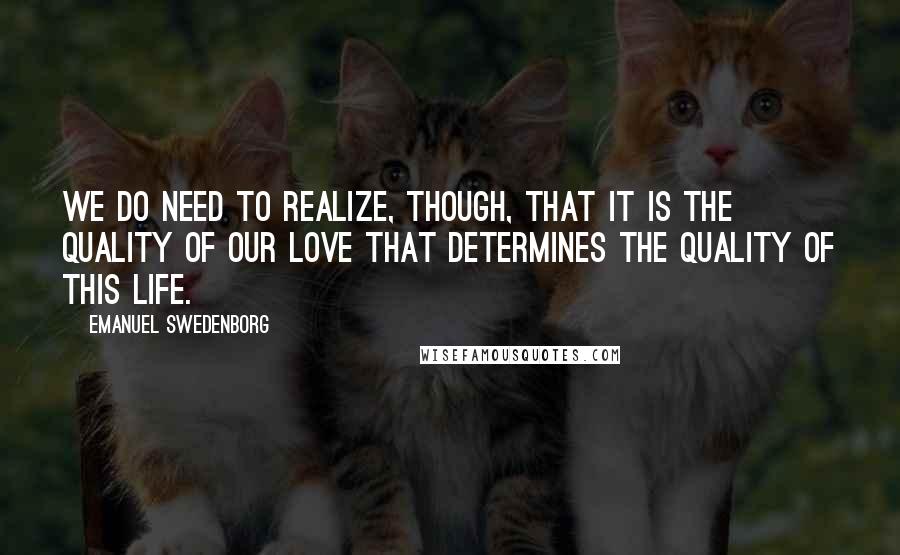 Emanuel Swedenborg Quotes: We do need to realize, though, that it is the quality of our love that determines the quality of this life.