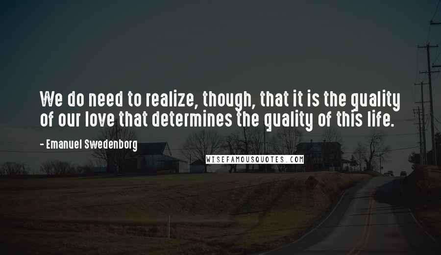 Emanuel Swedenborg Quotes: We do need to realize, though, that it is the quality of our love that determines the quality of this life.