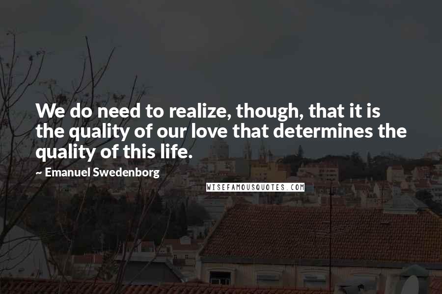 Emanuel Swedenborg Quotes: We do need to realize, though, that it is the quality of our love that determines the quality of this life.