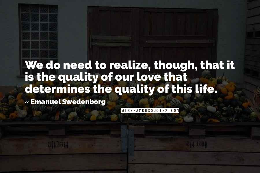 Emanuel Swedenborg Quotes: We do need to realize, though, that it is the quality of our love that determines the quality of this life.