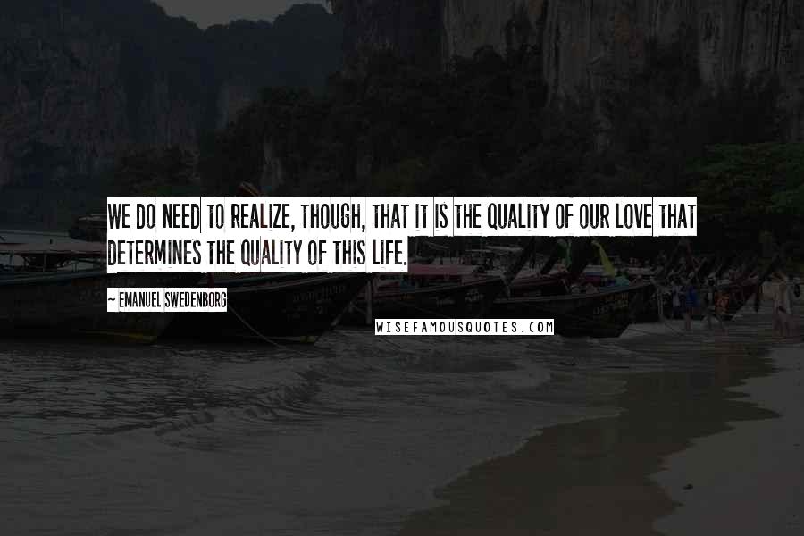 Emanuel Swedenborg Quotes: We do need to realize, though, that it is the quality of our love that determines the quality of this life.