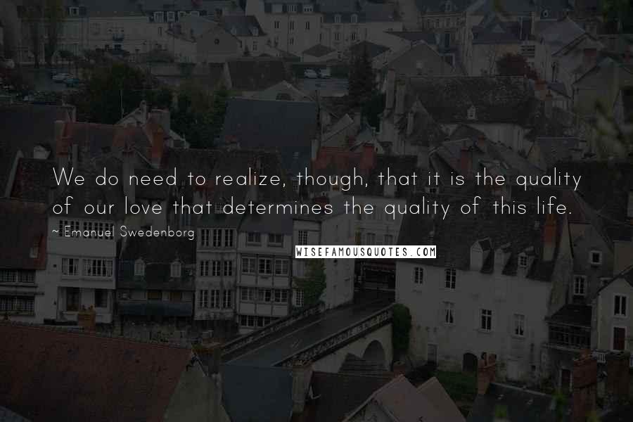 Emanuel Swedenborg Quotes: We do need to realize, though, that it is the quality of our love that determines the quality of this life.