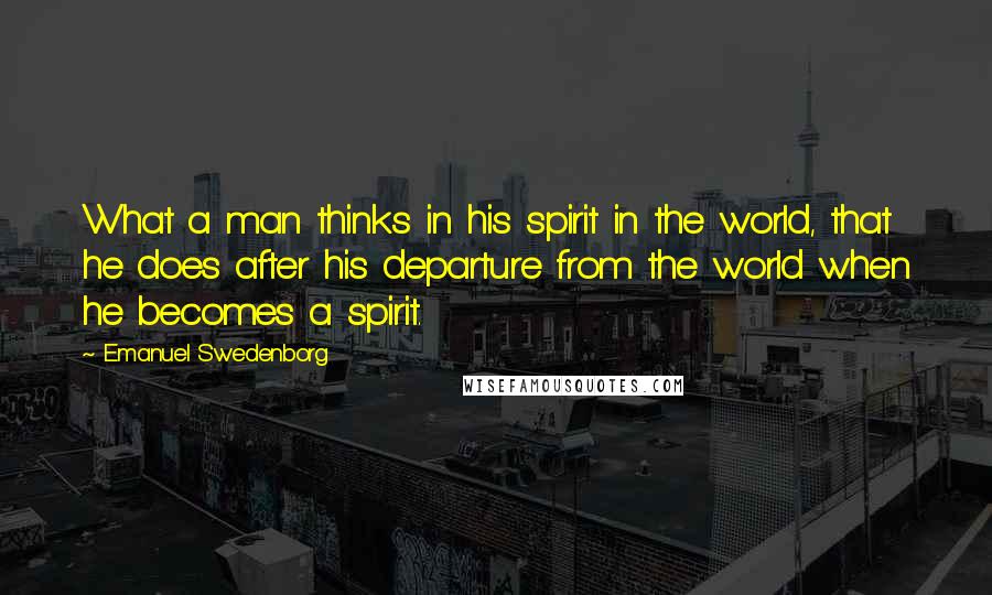 Emanuel Swedenborg Quotes: What a man thinks in his spirit in the world, that he does after his departure from the world when he becomes a spirit.