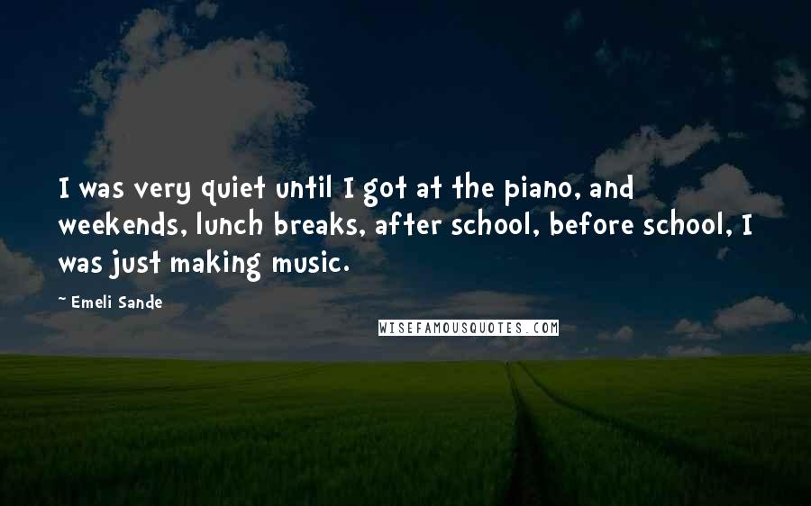 Emeli Sande Quotes: I was very quiet until I got at the piano, and weekends, lunch breaks, after school, before school, I was just making music.