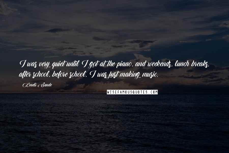 Emeli Sande Quotes: I was very quiet until I got at the piano, and weekends, lunch breaks, after school, before school, I was just making music.