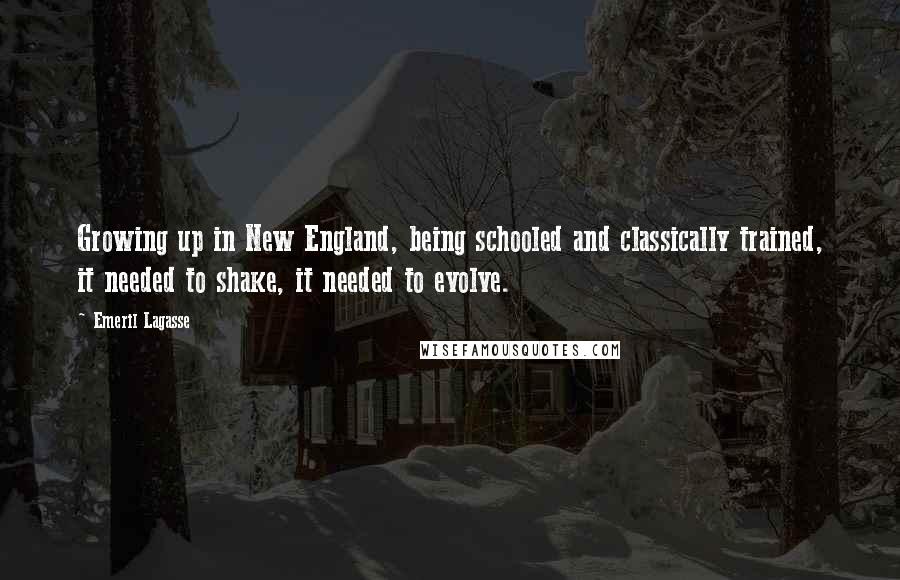 Emeril Lagasse Quotes: Growing up in New England, being schooled and classically trained, it needed to shake, it needed to evolve.