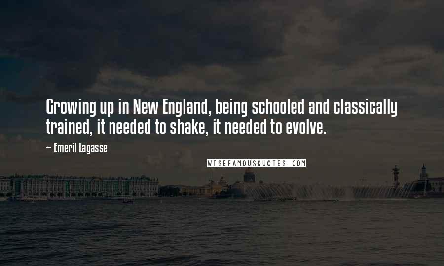 Emeril Lagasse Quotes: Growing up in New England, being schooled and classically trained, it needed to shake, it needed to evolve.