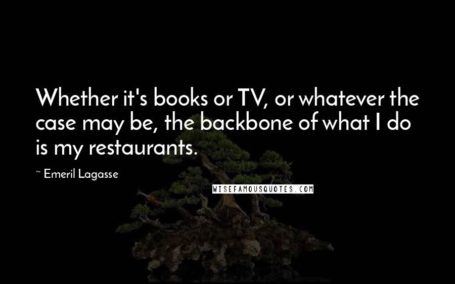 Emeril Lagasse Quotes: Whether it's books or TV, or whatever the case may be, the backbone of what I do is my restaurants.