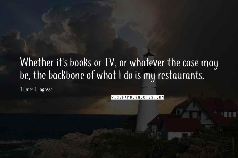 Emeril Lagasse Quotes: Whether it's books or TV, or whatever the case may be, the backbone of what I do is my restaurants.