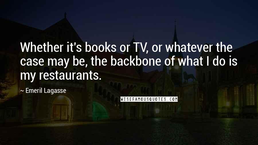Emeril Lagasse Quotes: Whether it's books or TV, or whatever the case may be, the backbone of what I do is my restaurants.
