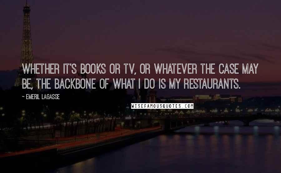 Emeril Lagasse Quotes: Whether it's books or TV, or whatever the case may be, the backbone of what I do is my restaurants.