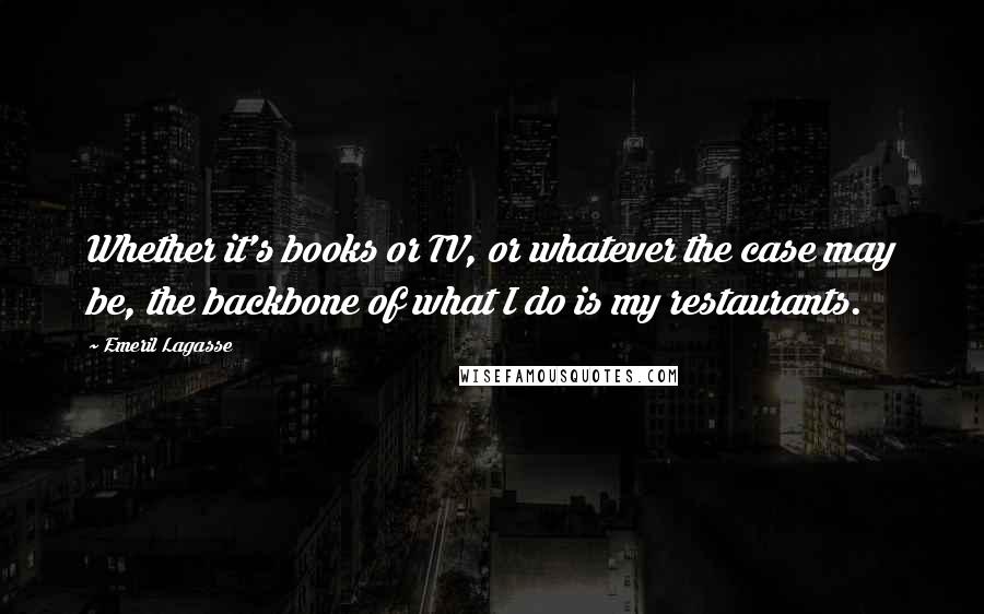 Emeril Lagasse Quotes: Whether it's books or TV, or whatever the case may be, the backbone of what I do is my restaurants.