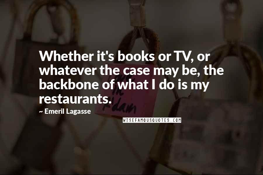 Emeril Lagasse Quotes: Whether it's books or TV, or whatever the case may be, the backbone of what I do is my restaurants.