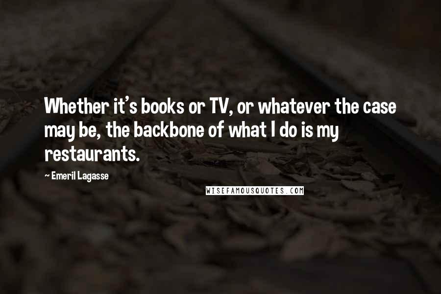 Emeril Lagasse Quotes: Whether it's books or TV, or whatever the case may be, the backbone of what I do is my restaurants.