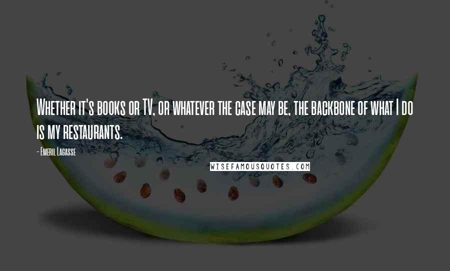 Emeril Lagasse Quotes: Whether it's books or TV, or whatever the case may be, the backbone of what I do is my restaurants.