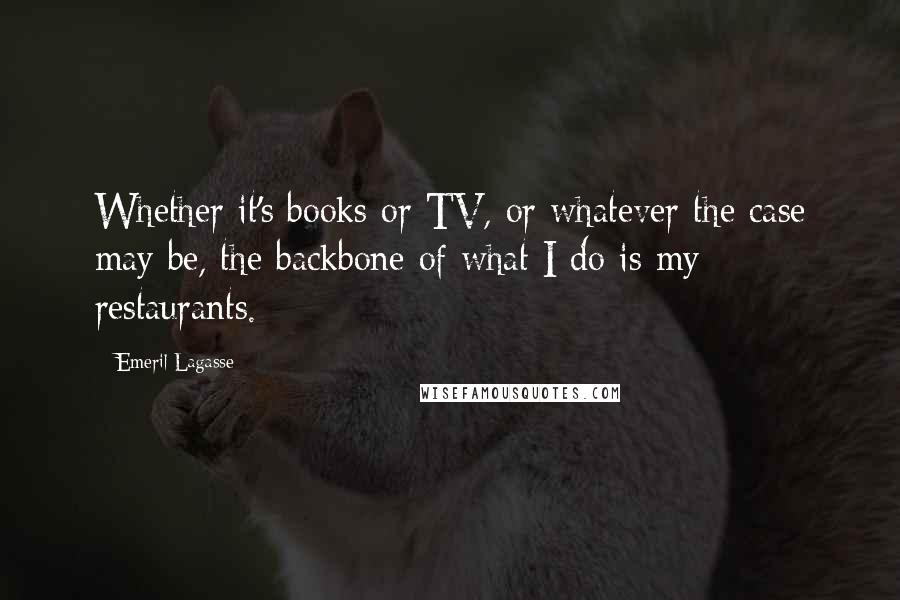 Emeril Lagasse Quotes: Whether it's books or TV, or whatever the case may be, the backbone of what I do is my restaurants.