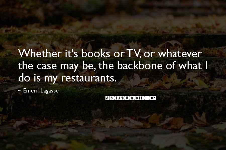 Emeril Lagasse Quotes: Whether it's books or TV, or whatever the case may be, the backbone of what I do is my restaurants.