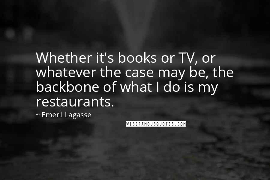 Emeril Lagasse Quotes: Whether it's books or TV, or whatever the case may be, the backbone of what I do is my restaurants.