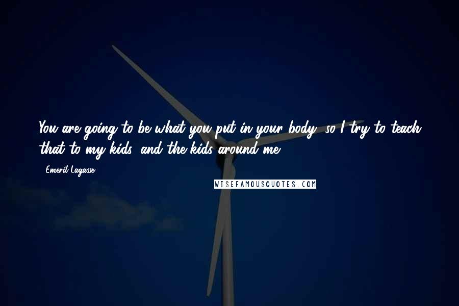 Emeril Lagasse Quotes: You are going to be what you put in your body, so I try to teach that to my kids, and the kids around me.