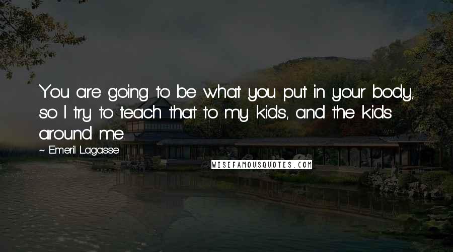 Emeril Lagasse Quotes: You are going to be what you put in your body, so I try to teach that to my kids, and the kids around me.