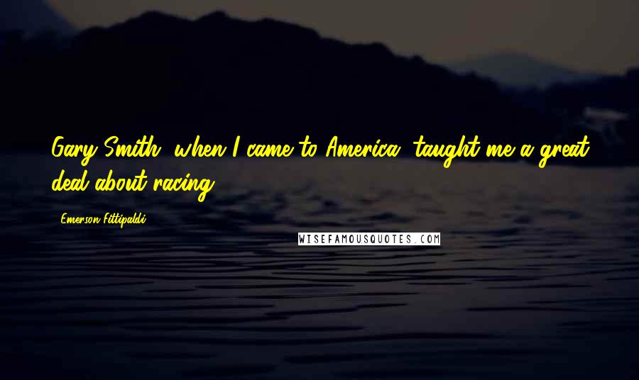 Emerson Fittipaldi Quotes: Gary Smith, when I came to America, taught me a great deal about racing.