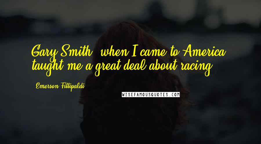 Emerson Fittipaldi Quotes: Gary Smith, when I came to America, taught me a great deal about racing.